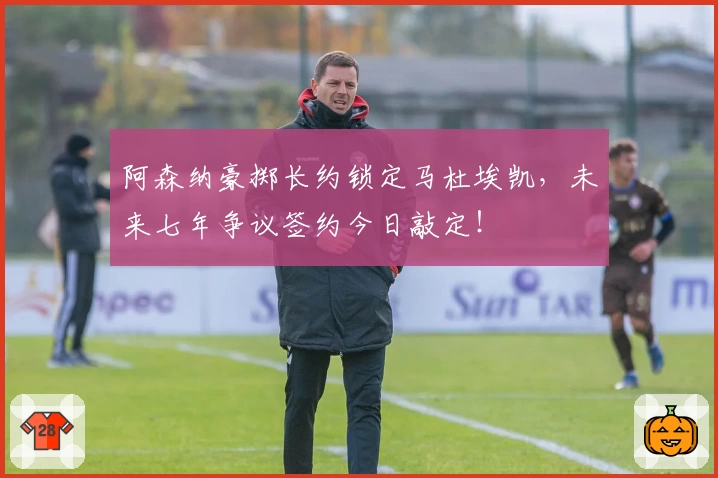 阿森纳豪掷长约锁定马杜埃凯，未来七年争议签约今日敲定！
