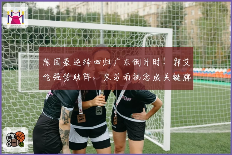 陈国豪逆转回归广东倒计时！郭艾伦强势助阵，朱芳雨执念成关键牌