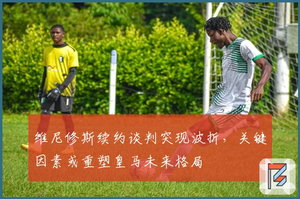 维尼修斯续约谈判突现波折，关键因素或重塑皇马未来格局