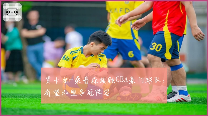 贾卡尔-桑普森接触CBA豪门球队,有望加盟争冠阵容