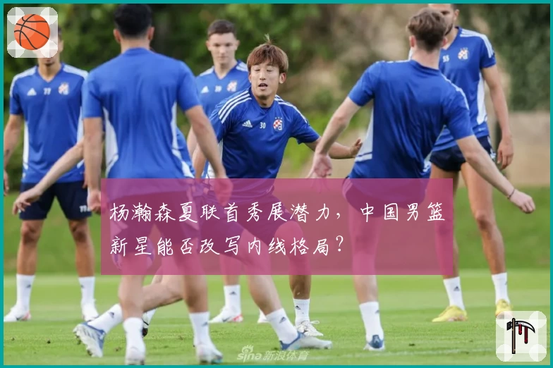 杨瀚森夏联首秀展潜力，中国男篮新星能否改写内线格局？