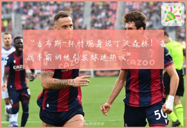 “吉布斯-怀特现身诺丁汉森林!备战季前训练引发球迷热议”