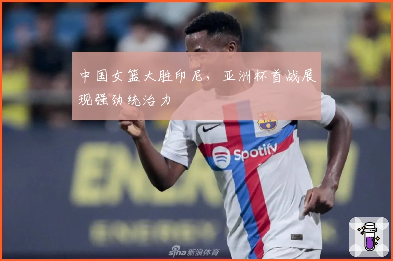 中国女篮大胜印尼，亚洲杯首战展现强劲统治力