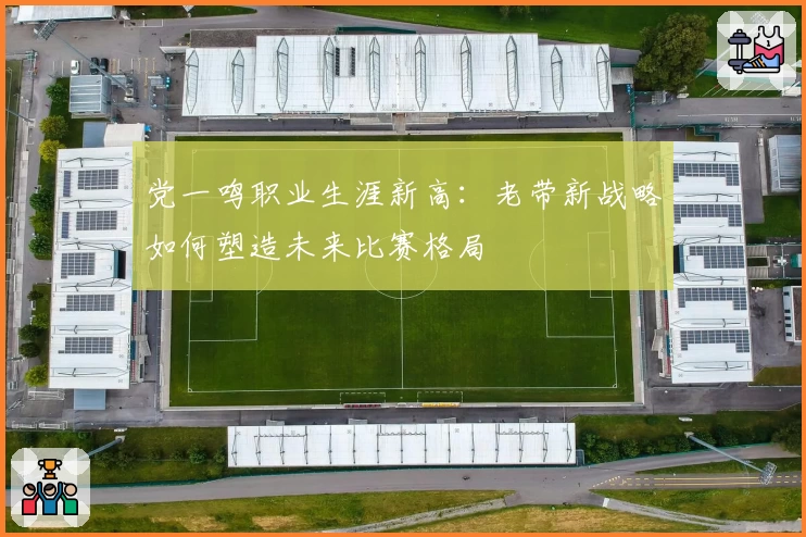党一鸣职业生涯新高:老带新战略如何塑造未来比赛格局
