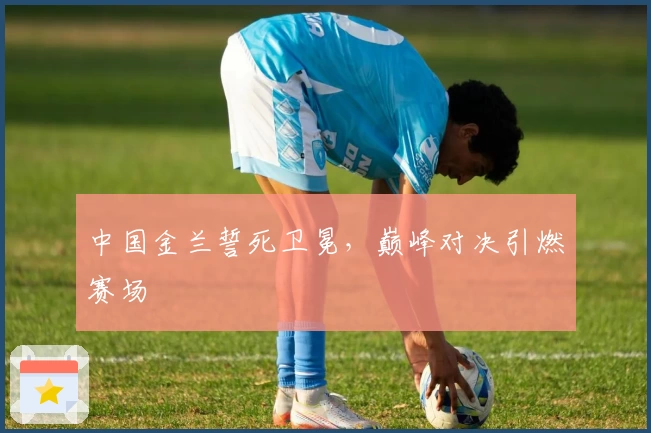 中国金兰誓死卫冕,巅峰对决引燃赛场