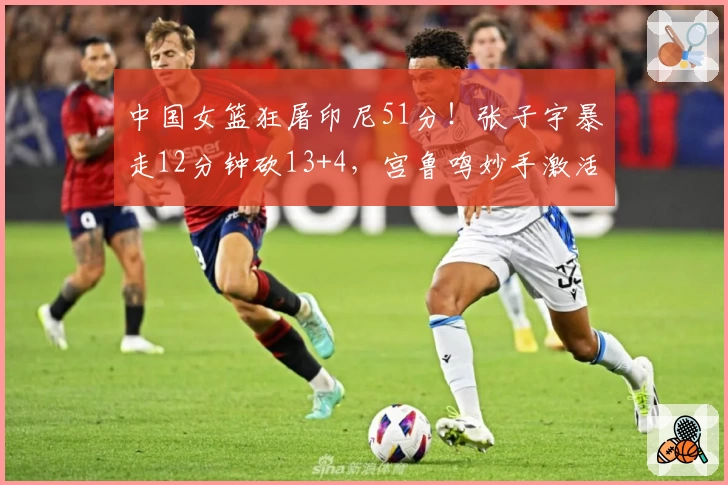 中国女篮狂屠印尼51分!张子宇暴走12分钟砍13+4,宫鲁鸣妙手激活奇兵