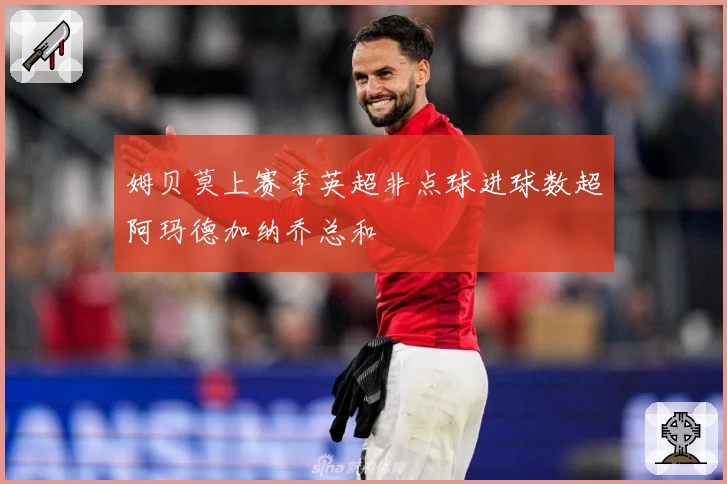 姆贝莫上赛季英超非点球进球数超阿玛德加纳乔总和