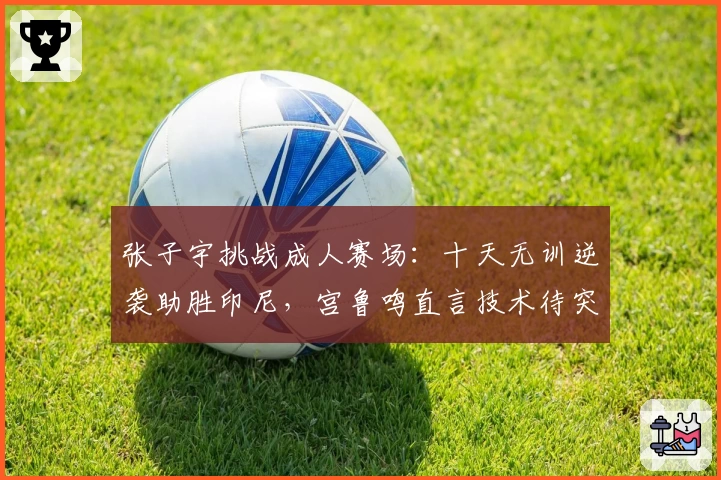 张子宇挑战成人赛场：十天无训逆袭助胜印尼，宫鲁鸣直言技术待突破