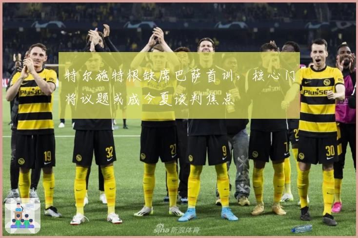 特尔施特根缺席巴萨首训，核心门将议题或成今夏谈判焦点