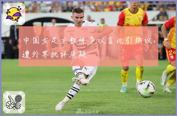 中国女足主教练争议言论引热议，遭外界批评质疑
