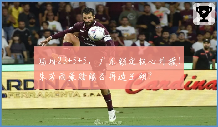 场均23+5+5,广东锁定核心外援!朱芳雨豪赌能否再造王朝?