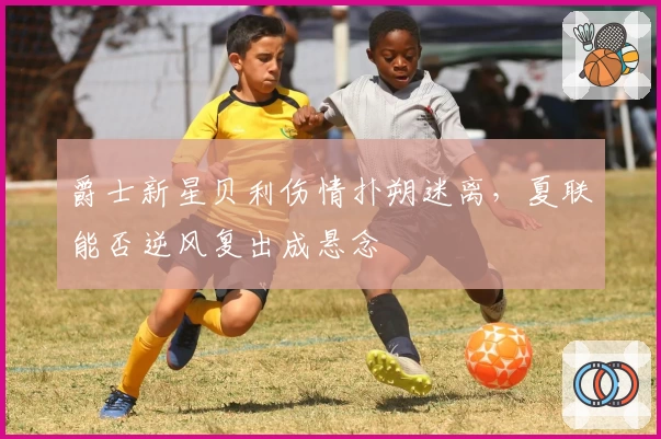 爵士新星贝利伤情扑朔迷离,夏联能否逆风复出成悬念