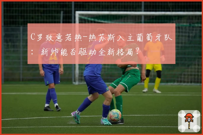 C罗致意若热-热苏斯入主葡萄牙队：新帅能否驱动全新格局？