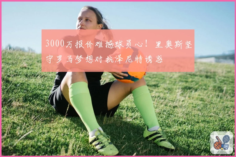 3000万报价难撼球员心!里奥斯坚守罗马梦想对抗泽尼特诱惑