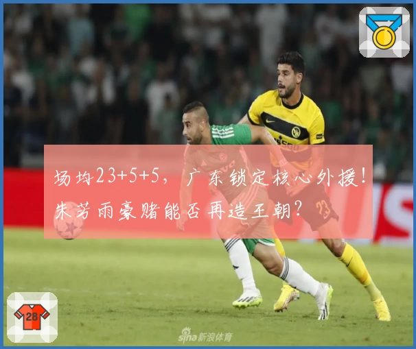 场均23+5+5,广东锁定核心外援!朱芳雨豪赌能否再造王朝?