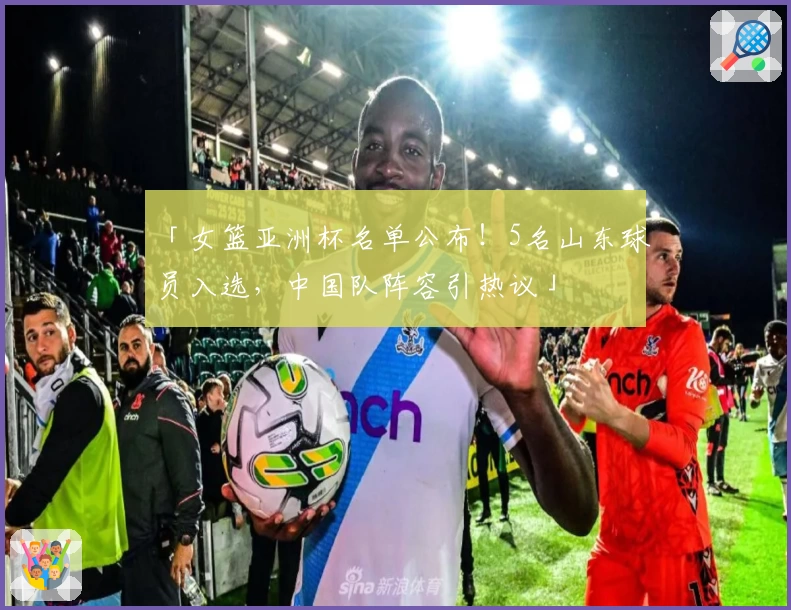 「女篮亚洲杯名单公布!5名山东球员入选,中国队阵容引热议」