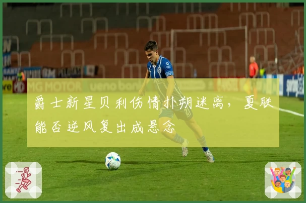 爵士新星贝利伤情扑朔迷离，夏联能否逆风复出成悬念