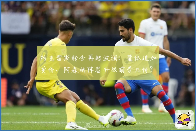 约克雷斯转会再起波澜:葡体追加要价,阿森纳阵容升级前景几何?