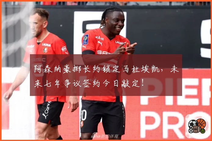 阿森纳豪掷长约锁定马杜埃凯,未来七年争议签约今日敲定!