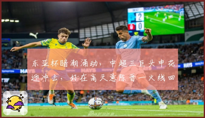 东亚杯暗潮涌动,中超三巨头申花迎冲击,好在高天意陈晋一火线回归
