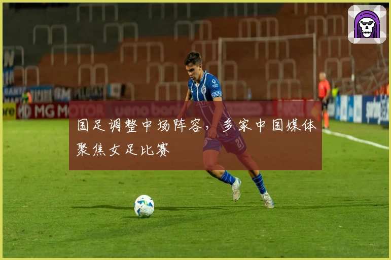 国足调整中场阵容，多家中国媒体聚焦女足比赛