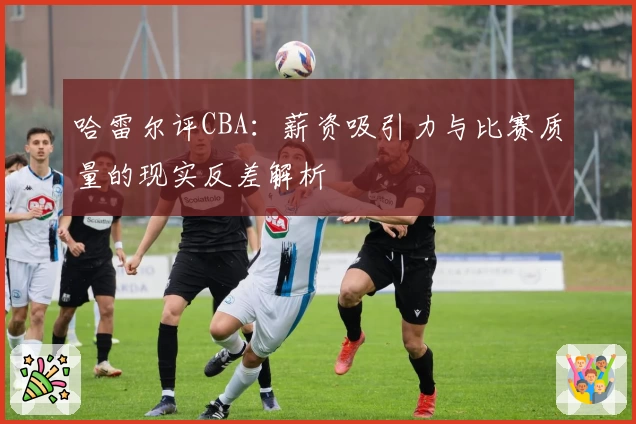 哈雷尔评CBA:薪资吸引力与比赛质量的现实反差解析