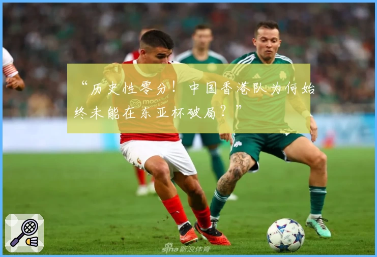 “历史性零分！中国香港队为何始终未能在东亚杯破局？”