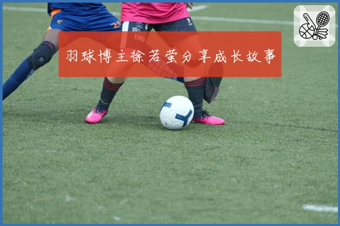 羽球博主徐若萤分享成长故事