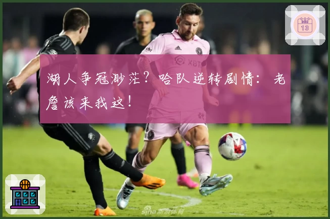 湖人争冠渺茫？哈队逆转剧情：老詹该来我这！