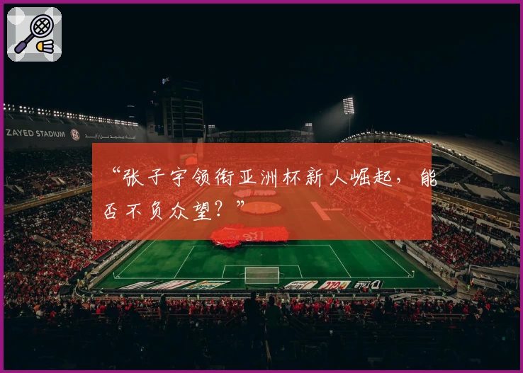 “张子宇领衔亚洲杯新人崛起，能否不负众望？”