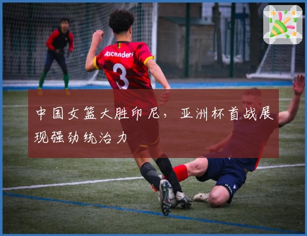 中国女篮大胜印尼，亚洲杯首战展现强劲统治力